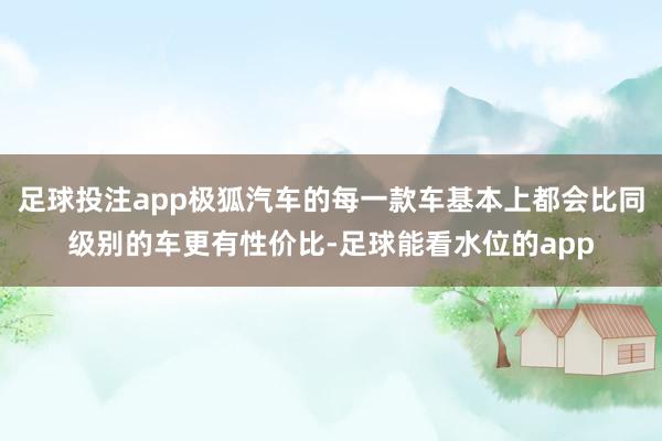 足球投注app极狐汽车的每一款车基本上都会比同级别的车更有性价比-足球能看水位的app