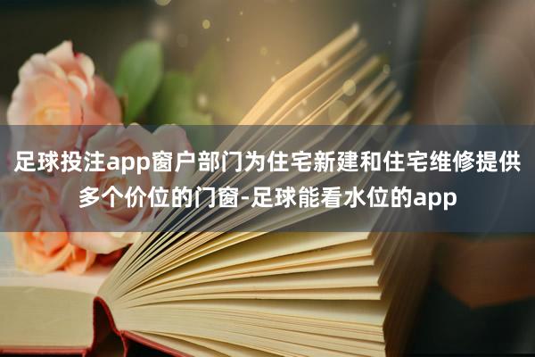 足球投注app窗户部门为住宅新建和住宅维修提供多个价位的门窗-足球能看水位的app