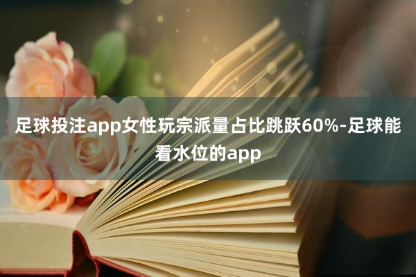 足球投注app女性玩宗派量占比跳跃60%-足球能看水位的app