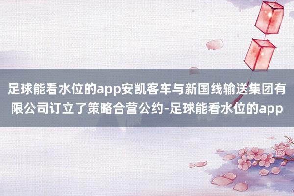 足球能看水位的app安凯客车与新国线输送集团有限公司订立了策略合营公约-足球能看水位的app