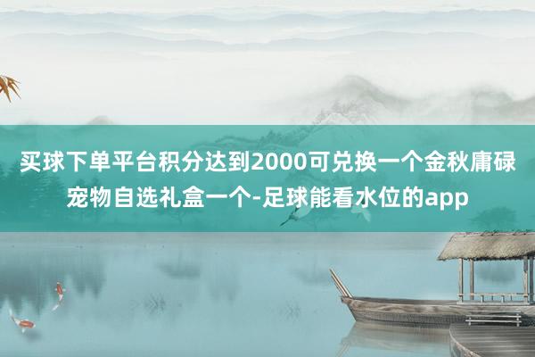 买球下单平台积分达到2000可兑换一个金秋庸碌宠物自选礼盒一个-足球能看水位的app