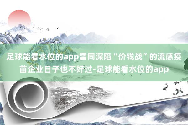 足球能看水位的app雷同深陷“价钱战”的流感疫苗企业日子也不好过-足球能看水位的app