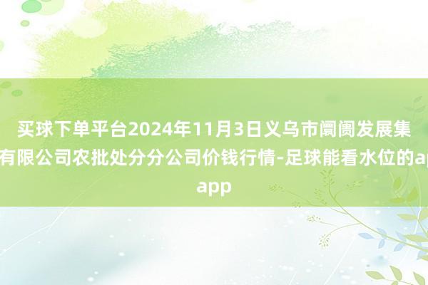 买球下单平台2024年11月3日义乌市阛阓发展集团有限公司农批处分分公司价钱行情-足球能看水位的app