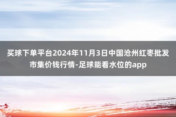 买球下单平台2024年11月3日中国沧州红枣批发市集价钱行情-足球能看水位的app