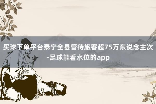 买球下单平台泰宁全县管待旅客超75万东说念主次-足球能看水位的app