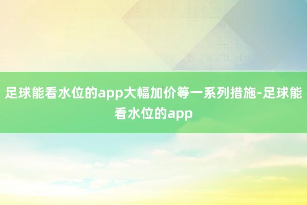 足球能看水位的app大幅加价等一系列措施-足球能看水位的app