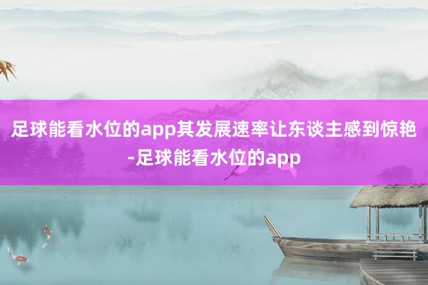 足球能看水位的app其发展速率让东谈主感到惊艳-足球能看水位的app