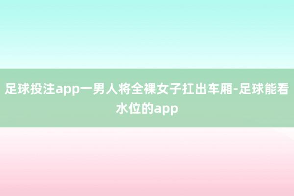 足球投注app一男人将全裸女子扛出车厢-足球能看水位的app