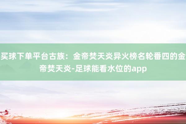 买球下单平台古族：金帝焚天炎异火榜名轮番四的金帝焚天炎-足球能看水位的app