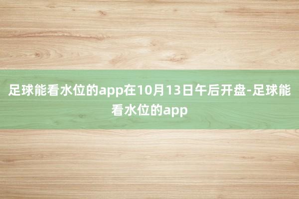 足球能看水位的app在10月13日午后开盘-足球能看水位的app