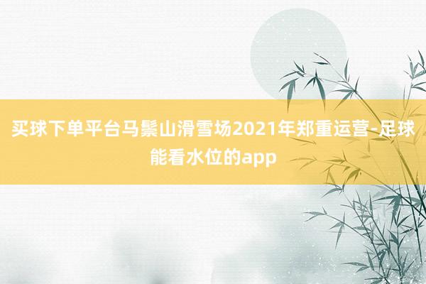 买球下单平台马鬃山滑雪场2021年郑重运营-足球能看水位的app