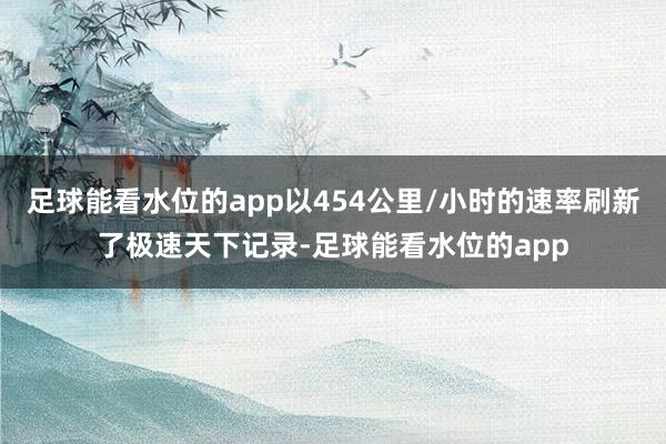 足球能看水位的app以454公里/小时的速率刷新了极速天下记录-足球能看水位的app