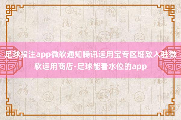 足球投注app微软通知腾讯运用宝专区细致入驻微软运用商店-足球能看水位的app