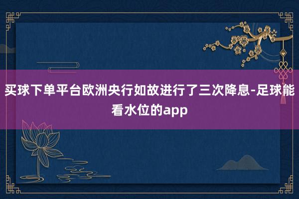 买球下单平台欧洲央行如故进行了三次降息-足球能看水位的app